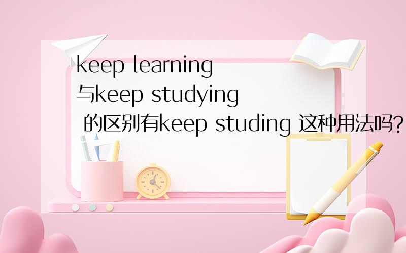 keep learning 与keep studying 的区别有keep studing 这种用法吗?