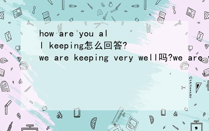 how are you all keeping怎么回答?we are keeping very well吗?we are very well行不行