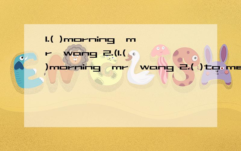 1.( )morning,mr,wang 2.(1.( )morning,mr,wang 2.( )to meet you,xiao ming.3.how are you,miss li?l m( ) 4.( )to see you.( )to see you,too