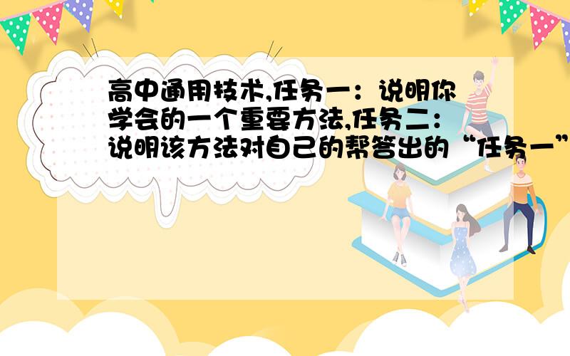 高中通用技术,任务一：说明你学会的一个重要方法,任务二：说明该方法对自己的帮答出的“任务一”具体明确,客观合理,表达清晰,有特色个性的；‘’任务二‘’同上