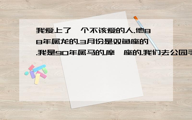 我爱上了一个不该爱的人.他88年属龙的.3月份是双鱼座的.我是90年属马的.摩羯座的.我们去公园手牵手散步.很开心.他对我前男友说.不要再纠缠我了.说他是我男朋友.我们就这样在一起了.他是