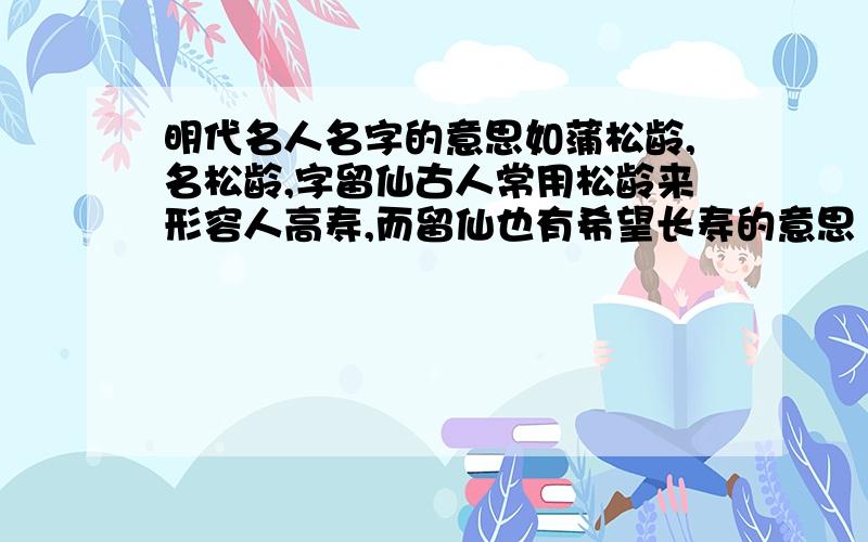 明代名人名字的意思如蒲松龄,名松龄,字留仙古人常用松龄来形容人高寿,而留仙也有希望长寿的意思 要十五个