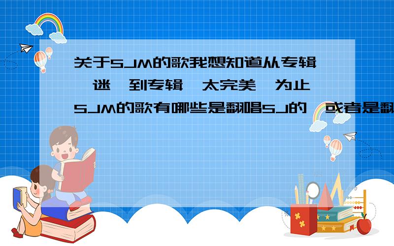 关于SJM的歌我想知道从专辑《迷》到专辑《太完美》为止,SJM的歌有哪些是翻唱SJ的,或者是翻唱其他中韩歌手的,又有哪些是真正属于SJM自己的歌.谢谢!帮到忙的话会加分哦!谢谢!