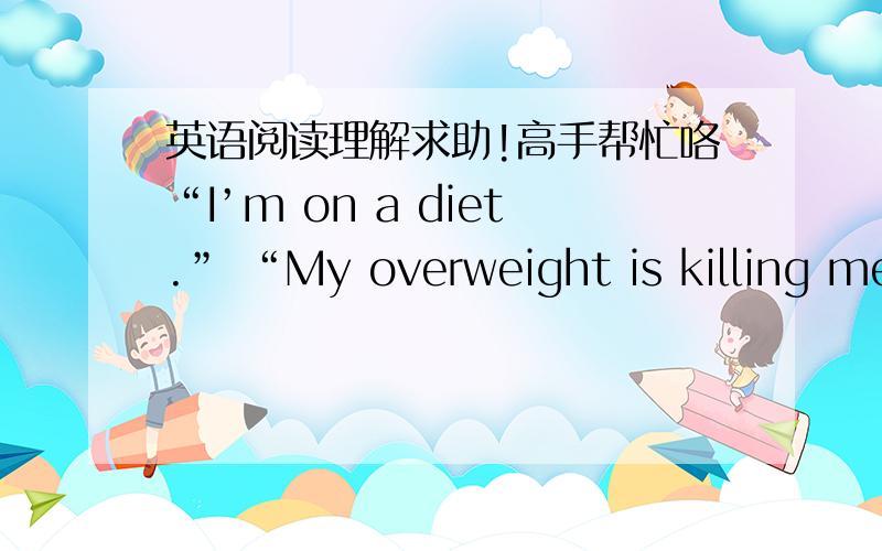 英语阅读理解求助!高手帮忙咯“I’m on a diet.” “My overweight is killing me.” Do these phrases sound familiar? They’re said time and time again by young girls, who are constantly being pressured to look “perfect”, But what m