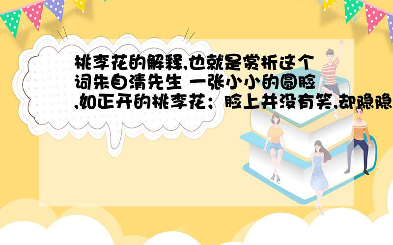 桃李花的解释,也就是赏析这个词朱自清先生 一张小小的圆脸,如正开的桃李花；脸上并没有笑,却隐隐地含着春日的光辉,像花房里充了蜜一般.