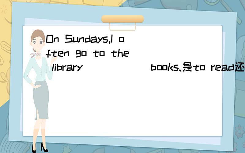 On Sundays,I often go to the library _____ books.是to read还是 reading请说明原因合格一定采纳