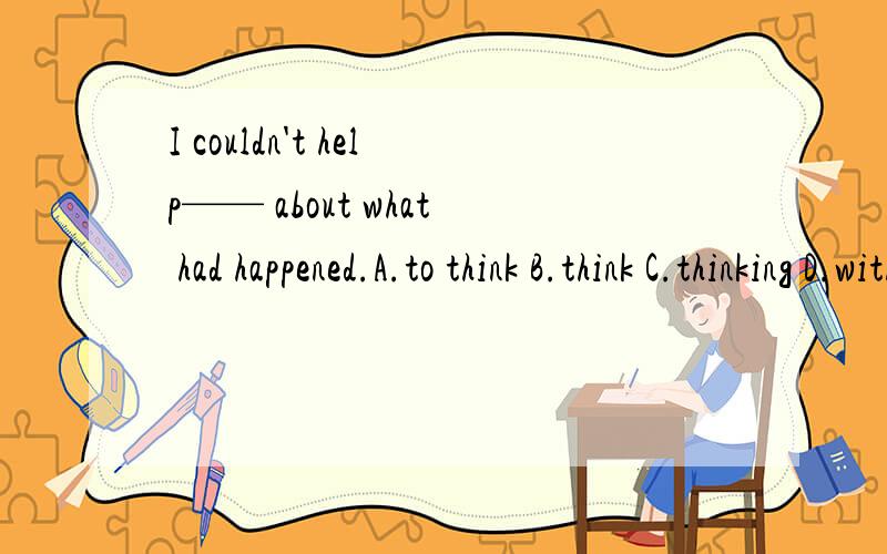 I couldn't help—— about what had happened.A.to think B.think C.thinking D.with thinking为什么不选A?