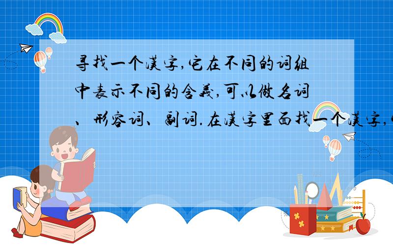 寻找一个汉字,它在不同的词组中表示不同的含义,可以做名词、形容词、副词.在汉字里面找一个汉字,它在不同的词组中表示不同的含义,可以做名词、形容词、副词,做副词时要能够修饰动词