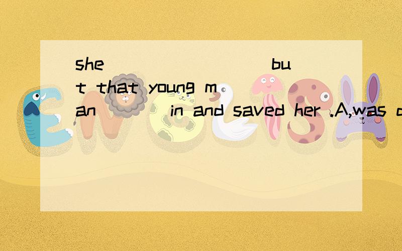 she_________but that young man____in and saved her .A,was drowning was diving B,drowned dived c.was drowning dived d drowned had dived为什么选C呢