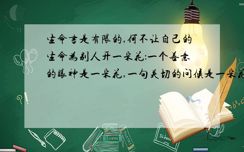 生命书是有限的,何不让自己的生命为别人开一朵花：一个善意的眼神是一朵花,一句关切的问候是一朵花 等等,编出几句.