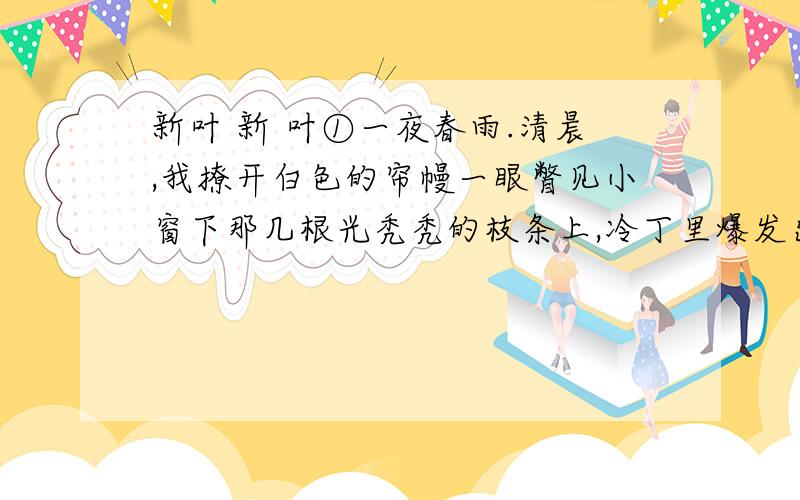 新叶 新 叶①一夜春雨.清晨,我撩开白色的帘幔一眼瞥见小窗下那几根光秃秃的枝条上,冷丁里爆发出些淡绿、鹅黄色的嫩芽.