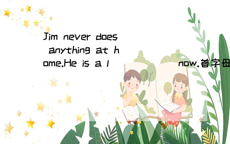 Jim never does anything at home.He is a l______ now.首字母填空,填什么