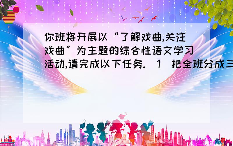 你班将开展以“了解戏曲,关注戏曲”为主题的综合性语文学习活动,请完成以下任务.（1）把全班分成三个活动小组,（要求写出每个小组的组名以及任务）（2）语文老师想进行一次以“中国