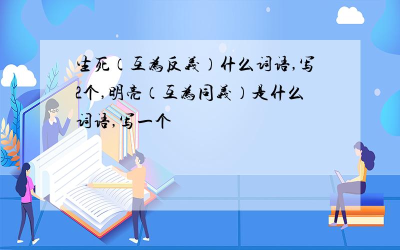 生死（互为反义）什么词语,写2个,明亮（互为同义）是什么词语,写一个