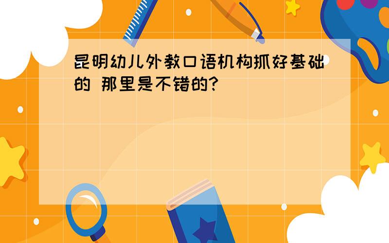 昆明幼儿外教口语机构抓好基础的 那里是不错的?