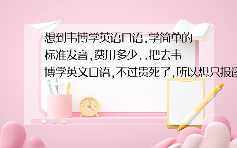 想到韦博学英语口语,学简单的标准发音,费用多少..把去韦博学英文口语,不过贵死了,所以想只报读简单的口语练习,就帮我掌握好基础的发音标准就行,这样需要多少费用..我基础有点差、发音