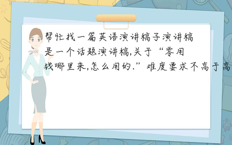 帮忙找一篇英语演讲稿子演讲稿是一个话题演讲稿,关于“零用钱哪里来,怎么用的.”难度要求不高于高中一年级（可以用到牛津词汇）,稿子长度为两分钟.要是写了好我再加钱呢!QUICK,在线WAIT