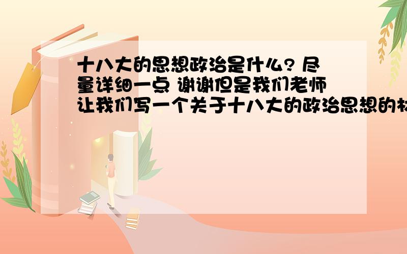 十八大的思想政治是什么? 尽量详细一点 谢谢但是我们老师让我们写一个关于十八大的政治思想的材料     我都不知道该写什么