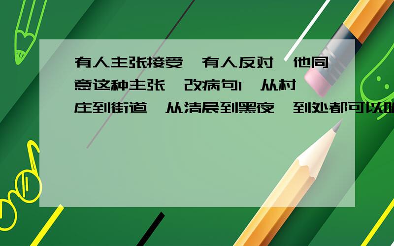 有人主张接受,有人反对,他同意这种主张  改病句1、从村庄到街道,从清晨到黑夜,到处都可以听到琅琅的读书声.2、雪莲牌衬衫,无论在款式上、质量上、还是包装上,都可以堪称全国一流,3、有