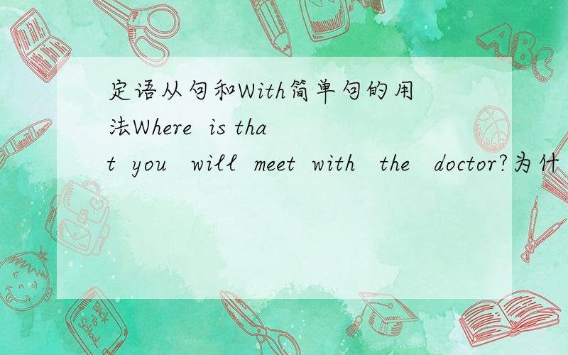 定语从句和With简单句的用法Where  is that  you   will  meet  with   the   doctor?为什么在Where后是Is  That ?我好像定语从句一直有点漏洞,哪位朋友能讲一下?讲的越深越好还有简单句,本来我都会了,可一