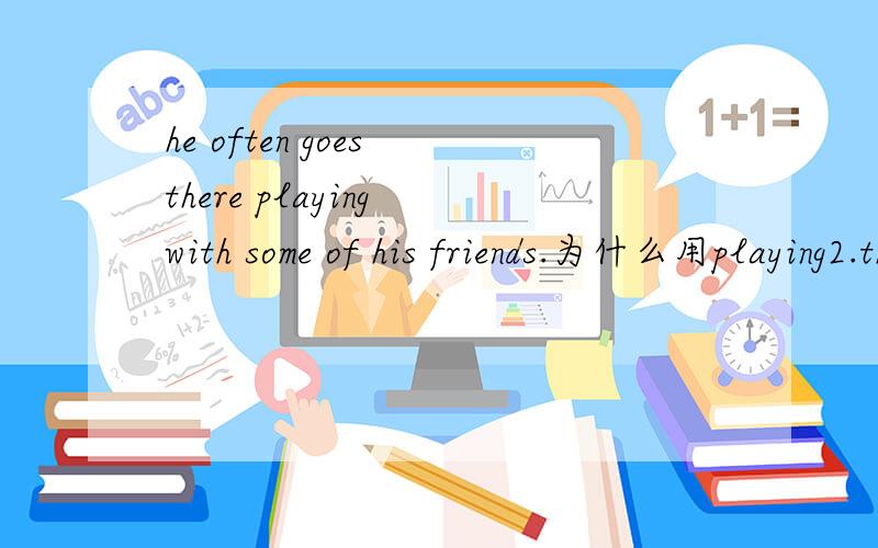 he often goes there playing with some of his friends.为什么用playing2.they are very happy when they find the number of the nests （rising）.为什么用rising