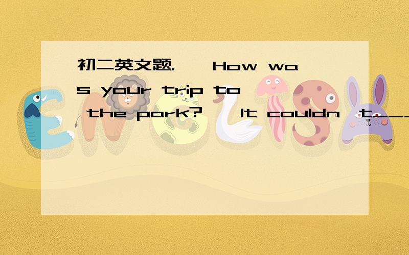 初二英文题.——How was your trip to the park?——It couldn't____.We lost our way and it ke——How was your trip to the park?——It couldn't____.We lost our way and it kept raining.A.nicer B.worse C.worst D.good