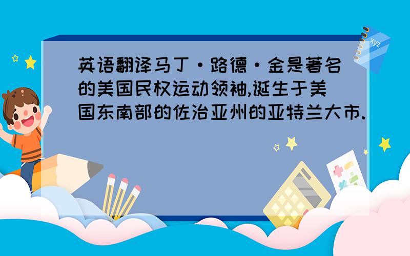 英语翻译马丁·路德·金是著名的美国民权运动领袖,诞生于美国东南部的佐治亚州的亚特兰大市.