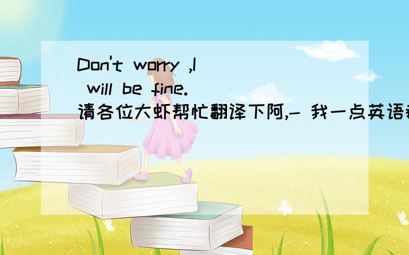 Don't worry ,I will be fine.请各位大虾帮忙翻译下阿,- 我一点英语都不懂,偏偏有人要我看/.