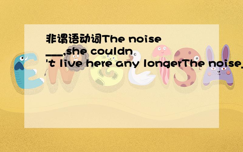 非谓语动词The noise___,she couldn't live here any longerThe noise___,she couldn't live here any longerA.is too loud to put up B.is too loud to live with C.being too loud to put up为什么选D呢 分别说一下各个选项不合适的原因详