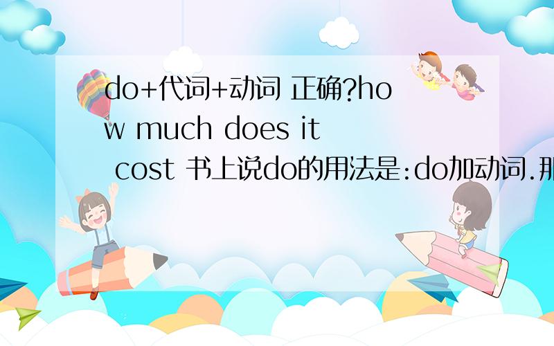 do+代词+动词 正确?how much does it cost 书上说do的用法是:do加动词.那其中加代词是否正确?我真的很不懂 do的用法 另外 请问:very much 在表示非常时 是否放在最后呢?> 为什么放在最后?比如:i like thi