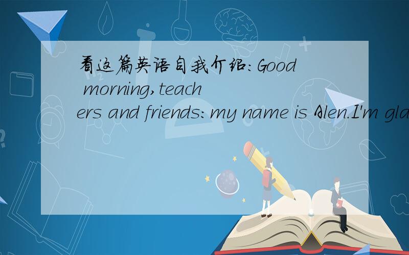 看这篇英语自我介绍：Good morning,teachers and friends:my name is Alen.I'm glad to meet you here.I'm 13 and I'm a humor middle school student.I like many things,such as badmintin,table tennis,violin,books and so on.My best food is the candy,