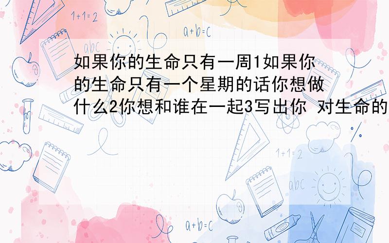 如果你的生命只有一周1如果你的生命只有一个星期的话你想做什么2你想和谁在一起3写出你 对生命的看法 字数不用太多