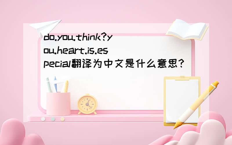 do.you.think?you.heart.is.especial翻译为中文是什么意思?