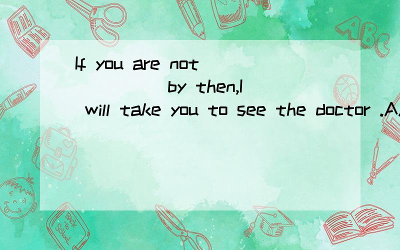 If you are not_____by then,I will take you to see the doctor .A.good B.well C.worse D.bad