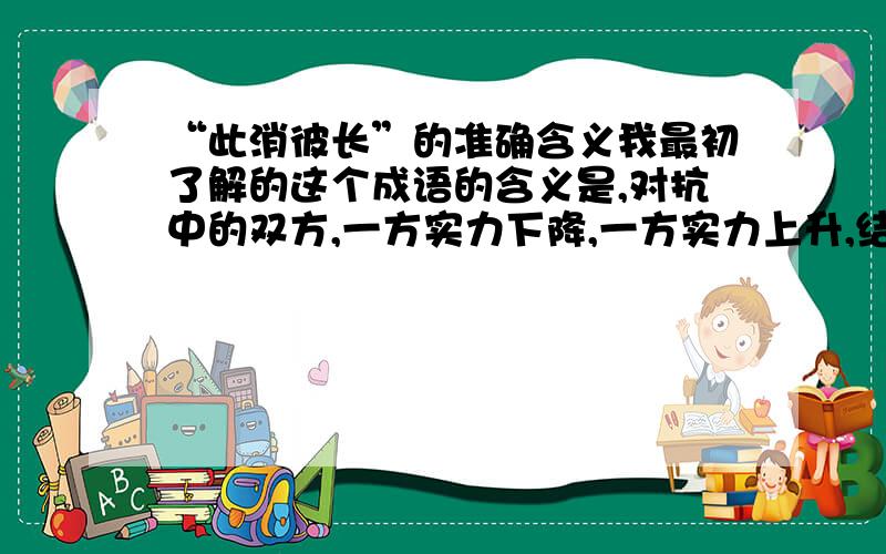 “此消彼长”的准确含义我最初了解的这个成语的含义是,对抗中的双方,一方实力下降,一方实力上升,结果对峙的局势出现质的改变,可能本来一方占上风,现在势均力敌了,也可能本来势均力敌