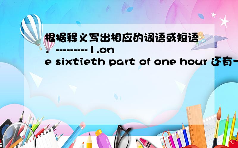 根据释义写出相应的词语或短语．---------1.one sixtieth part of one hour 还有一个啦 .是人教版的       英语暑假作业本里有的