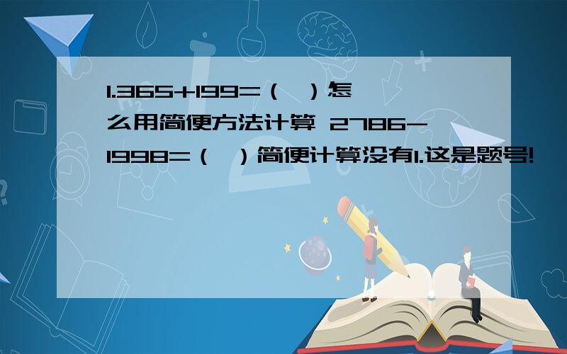 1.365+199=（ ）怎么用简便方法计算 2786-1998=（ ）简便计算没有1.这是题号!