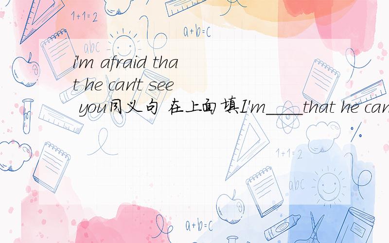 i'm afraid that he can't see you同义句 在上面填I'm____that he can't see you