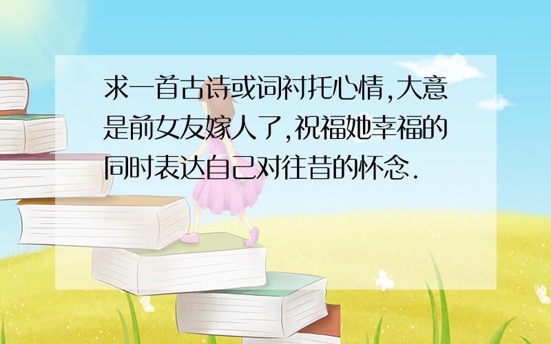 求一首古诗或词衬托心情,大意是前女友嫁人了,祝福她幸福的同时表达自己对往昔的怀念.