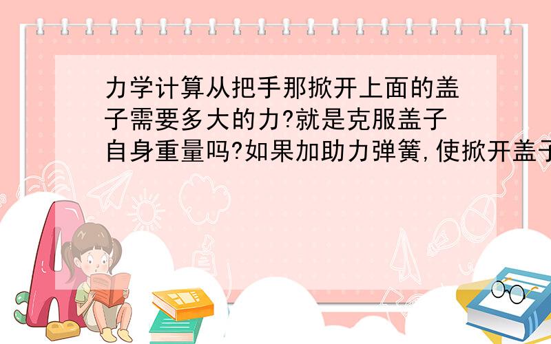 力学计算从把手那掀开上面的盖子需要多大的力?就是克服盖子自身重量吗?如果加助力弹簧,使掀开盖子省力,如图,弹簧的力要小于多少?最好给出简单的计算过程.