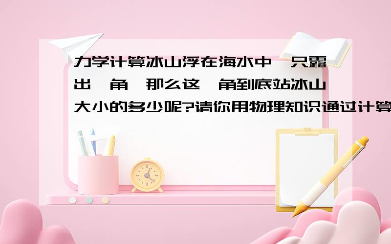 力学计算冰山浮在海水中,只露出一角,那么这一角到底站冰山大小的多少呢?请你用物理知识通过计算和简要文字具体说明.已知冰密度=0.9g/cm2 海水密度=1.03g/cm2