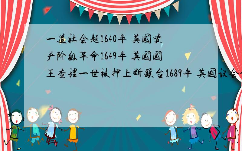 一道社会题1640年 英国资产阶级革命1649年 英国国王查理一世被押上断头台1689年 英国议会颁布《权利法案》1776年 《独立宣言》通过,美利坚合众国诞生1787年 美国制定三权分立的宪法1789年 法