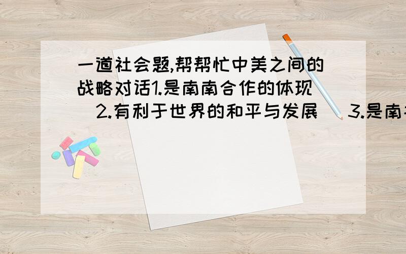 一道社会题,帮帮忙中美之间的战略对话1.是南南合作的体现  2.有利于世界的和平与发展   3.是南北对话的体现   4.有利于国际格局的多极化A1.2B2.3C3.4D2.3.4