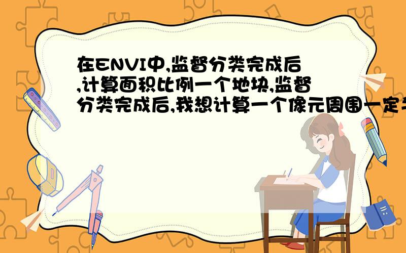 在ENVI中,监督分类完成后,计算面积比例一个地块,监督分类完成后,我想计算一个像元周围一定半径内,这个像元所代表的地类在这个半径区域内所占的面积比例.该怎么办