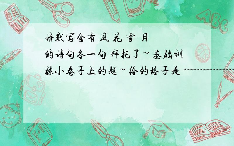 请默写含有 风 花 雪 月 的诗句各一句 拜托了~基础训练小卷子上的题~给的格子是 -----------------------,-------------------------.-----------------------,-------------------------.