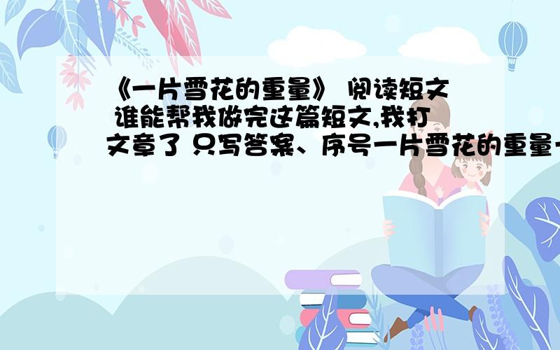 《一片雪花的重量》 阅读短文 谁能帮我做完这篇短文,我打文章了 只写答案、序号一片雪花的重量一只知更鸟问一只野鸽 你知道一片雪花的重量吗 微不足道 野鸽回答 “那么让我给你讲一