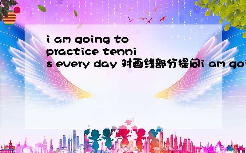 i am going to practice tennis every day 对画线部分提问i am going to practice tennis every day 对画线部分提问----------------_______are you going to ______every day?