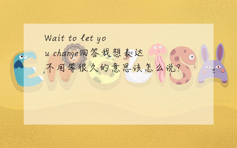 Wait to let you change回答我想表达不用等很久的意思该怎么说?