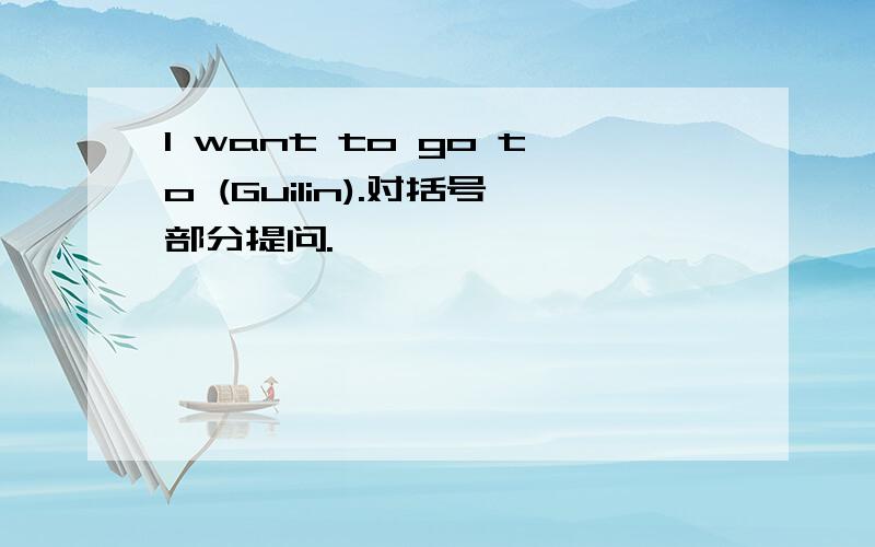 I want to go to (Guilin).对括号部分提问.