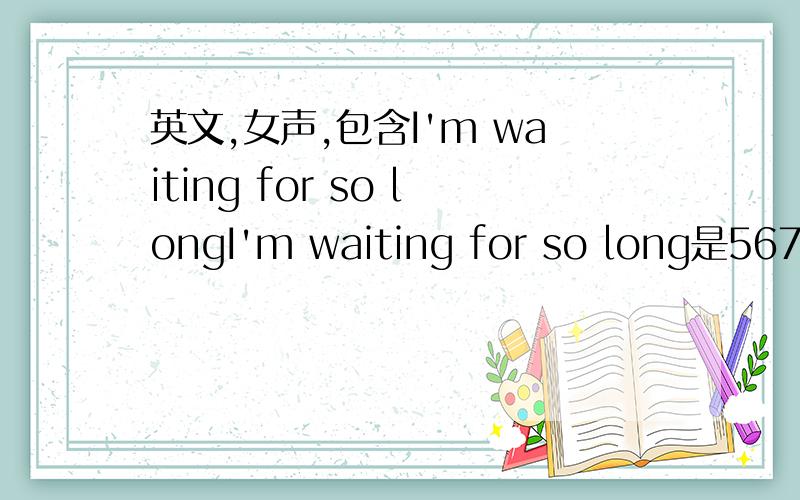 英文,女声,包含I'm waiting for so longI'm waiting for so long是5671（高）7652高潮部分会有连着一高一低的俩音还有句是123217（低）1155的调